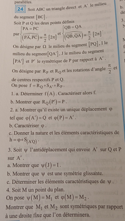 parallèles.
24 Soit ABC un triangle direct et A' le milieu
b.
de
du segment D c] .
Soit P et Q les deux points définis 3.
par beginarrayl PA=PC PA,overline PC)= π /2 [2π ]endarray. e  frac QB=QA(overline QB,overline QA)= π /2 [2π ]
N
N
On désigne par Ω le milieu du segment [PQ] , I le
  
milieu du segment [QA'] , J le milieu du segment
[PA'] et P' le symétrique de P par rapport à A'.
On désigne par R_P et R_Q et les rotations d’angle  π /2  et
de centres respectifs P et Q.
On pose f=R_Qcirc S_A'circ R_P.
1. a. Déterminer f(A). Caractériser alors f.
b. Montrer que R_Q(P')=P.
2. a. Montrer qu’il existe un unique déplacement φ
tel que varphi (A')=Q et varphi (P)=A'.
b. Caractériser φ .
c. Donner la nature et les éléments caractéristiques de
h=varphi circ S_(A'Q)·
3. Soit ψ l’antidéplacement qui envoie A' sur Q et P
sur A'.
a. Montrer que psi (J)=I.
b. Montrer que ψ est une symétrie glissante.
c. Déterminer les éléments caractéristiques de ψ .
4. Soit M un point du plan.
On pose psi (M)=M_1 et varphi (M)=M_2.
Montrer que M_1 et M_2 sont symétriques par rapport
à une droite fixe que l’on déterminera.