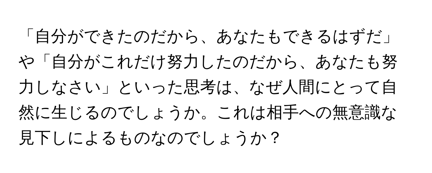 「自分ができたのだから、あなたもできるはずだ」や「自分がこれだけ努力したのだから、あなたも努力しなさい」といった思考は、なぜ人間にとって自然に生じるのでしょうか。これは相手への無意識な見下しによるものなのでしょうか？