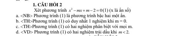 CÂU HỏI 2
Xét phương trình x^2-mx+m-2=0(1) (x1a shat o)
a. ∠ NB> Phương trình (1) là phương trình bậc hai một ần.
b. *Phương trình (1) có duy nhất 1 nghiệm khi m=0.
c. -Phương trình (1) có hai nghiệm phân biệt với mọi m.
d. ∠ VD> Phương trình (1) có hai nghiệm trái dấu khi m<2</tex>.