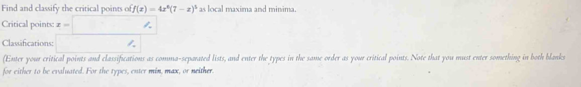 Find and classify the critical points of f(x)=4x^6(7-x)^5 as local maxima and minima. 
Critical points: x=□
Classifications: 
(Enter your critical points and classifications as comma-separated lists, and enter the types in the same order as your critical points. Note that you must enter something in both blanks 
for either to be evaluated. For the types, enter min, max, or neither.