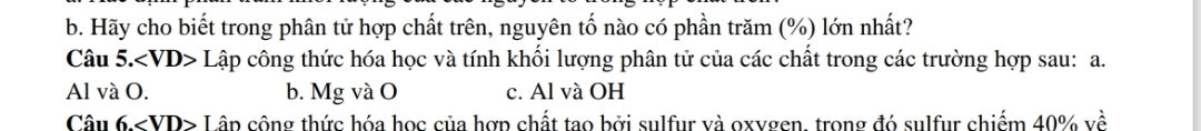 Hãy cho biết trong phân tử hợp chất trên, nguyên tố nào có phần trăm (%) lớn nhất? 
Câu 5.∠ VD>L cập công thức hóa học và tính khối lượng phân tử của các chất trong các trường hợp sau: a. 
Al và O. b. Mg và O c. Al và OH 
Câu 6.∠ VD> Lâp công thức hóa học của hợp chất tao bởi sulfur và oxygen, trong đó sulfur chiếm 40% về