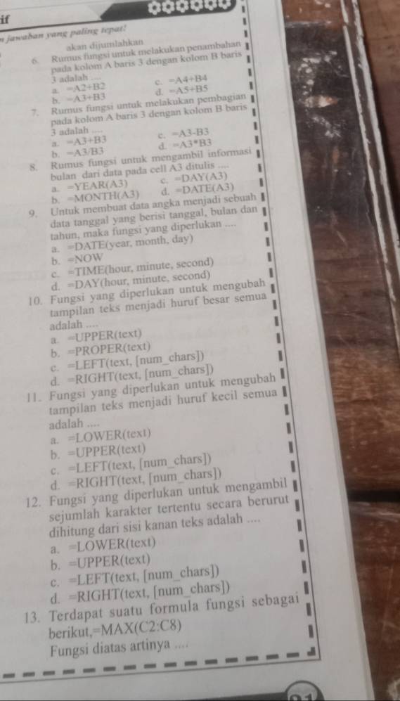 if
n jawaban yang paling tepat!
akan dijumlahkan 1
6. Rumus fungsi untuk melakukan penambahan
pada kolom A baris 3 dengan kolom B baris 1
3 adalah
a =A2+B2 c. =A4+B4
b =A3+B3
d.
7. Rumus fungsi untuk melakukan pembagian =A5+B5
pada kolom A baris 3 dengan kolom B baris
3 adalah
a. =A3+B3 c. =A3-B3
b. =A3/B3 d.
8. Rumus fungsi untuk mengambil informasi =A3^*B3
bulan dari data pada cell A3 ditulis 1
a =YEAR(A3) c. =DAY(A3)
b. =MONTH(A3) d. =DATE(A3)
9. Untuk membuat data angka menjadi sebuah §
data tanggal yang berisi tanggal, bulan dan
tahun, maka fungsi yang diperlukan ....
a. =DATE(year, month, day)
b. =NOW
c. =TIME(hour, minute, second)
d. =DAY(hour, minute, second)
10. Fungsi yang diperlukan untuk mengubah
tampilan teks menjadi huruf besar semua
adalah .... 1
a. =UPPER(text)
b. =PROPER(text)
c. =LEFT(text, [num_chars])
d. =RIGHT(text, [num_chars])
11. Fungsi yang diperlukan untuk mengubah
tampilan teks menjadi huruf kecil semua
adalah ....
a. =LOWER(text)

b. =UPPER(text)
c. =LEFT(text, [num_chars])
d. =RIGHT(text, [num_chars])
12. Fungsi yang diperlukan untuk mengambil
sejumlah karakter tertentu secara berurut
dihitung dari sisi kanan teks adalah ....
a. =LOWER(text)
b. =UPPER(text)
c. =LEFT(text, [num_chars])
d. =RIGHT(text, [num_chars])
13. Terdapat suatu formula fungsi sebagai
berikut, =MAX(C2:C8)
Fungsi diatas artinya