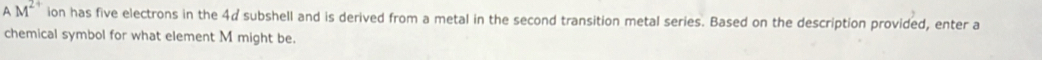 A M^(2+) ion has five electrons in the 4¢ subshell and is derived from a metal in the second transition metal series. Based on the description provided, enter a 
chemical symbol for what element M might be.