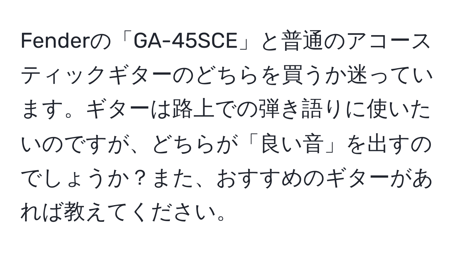 Fenderの「GA-45SCE」と普通のアコースティックギターのどちらを買うか迷っています。ギターは路上での弾き語りに使いたいのですが、どちらが「良い音」を出すのでしょうか？また、おすすめのギターがあれば教えてください。