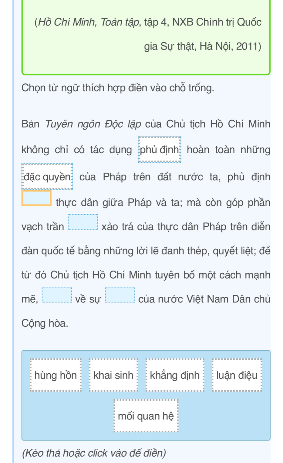 (Hồ Chí Minh, Toàn tập, tập 4, NXB Chính trị Quốc
gia Sự thật, Hà Nội, 2011)
Chọn từ ngữ thích hợp điền vào chỗ trống.
Bản Tuyên ngôn Độc lập của Chủ tịch Hồ Chí Minh
không chỉ có tác dụng phủ định hoàn toàn những
đặc quyền của Pháp trên đất nước ta, phủ định
□° thực dân giữa Pháp và ta; mà còn góp phần
vạch trần □ =□ xảo trá của thực dân Pháp trên diễn
đàn quốc tế bằng những lời lẽ đanh thép, quyết liệt; để
từ đó Chủ tịch Hồ Chí Minh tuyên bố một cách mạnh
mẽ, □° ề sự □ =□ của nước Việt Nam Dân chủ
Cộng hòa.
hùng hồn khai sinh khẳng định luận điệu
mối quan hệ
(Kéo thả hoặc click vào để điền)