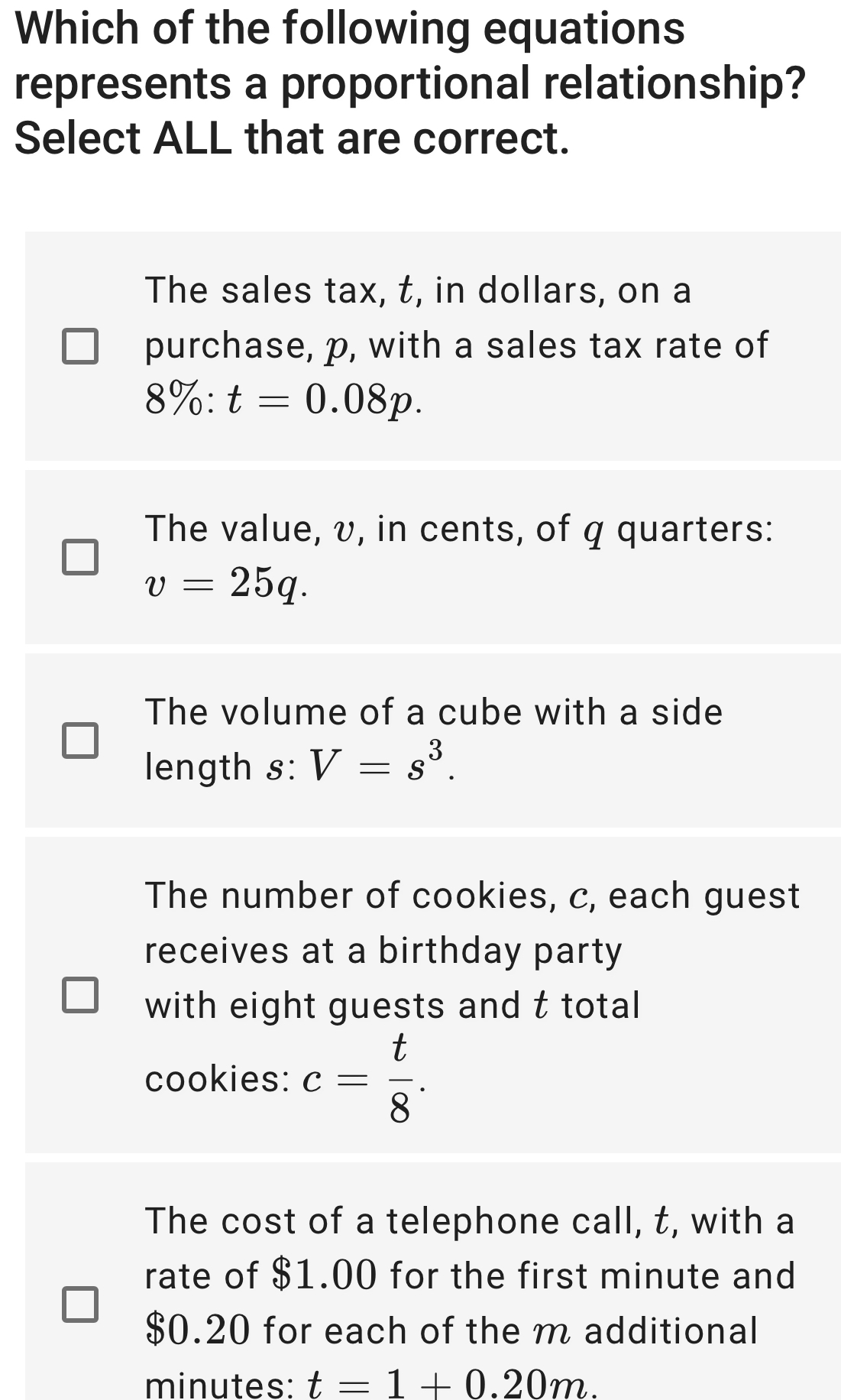 Which of the following equations
represents a proportional relationship?
Select ALL that are correct.
The sales tax, t, in dollars, on a
purchase, p, with a sales tax rate of
8% :t=0.08p.
The value, v, in cents, of q quarters:
v=25q.
The volume of a cube with a side
length s: V=s^3.
The number of cookies, c, each guest
receives at a birthday party
with eight guests and t total
cookies: c= t/8 .
The cost of a telephone call, t, with a
rate of $1.00 for the first minute and
$0.20 for each of the m additional
minutes: t=1+0.20m.