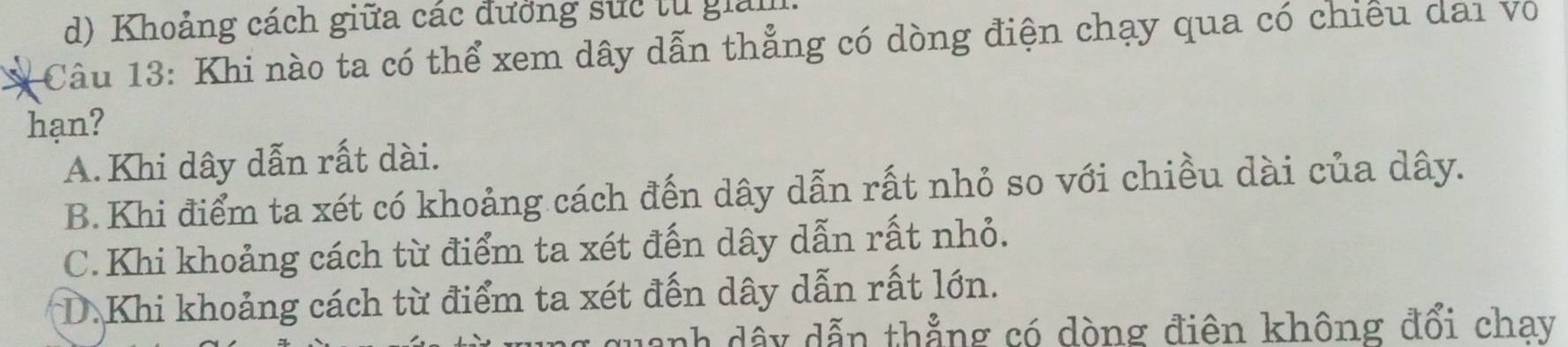 d) Khoảng cách giữa các đưởng sức từ giảm.
Câu 13: Khi nào ta có thể xem dây dẫn thẳng có dòng điện chạy qua có chiếu dai Vô
hạn?
A.Khi dây dẫn rất dài.
B.Khi điểm ta xét có khoảng cách đến dây dẫn rất nhỏ so với chiều dài của dây.
C. Khi khoảng cách từ điểm ta xét đến dây dẫn rất nhỏ.
D.Khi khoảng cách từ điểm ta xét đến dây dẫn rất lớn.
uanh dẩy dẫn thẳng có dòng điên không đổi chay