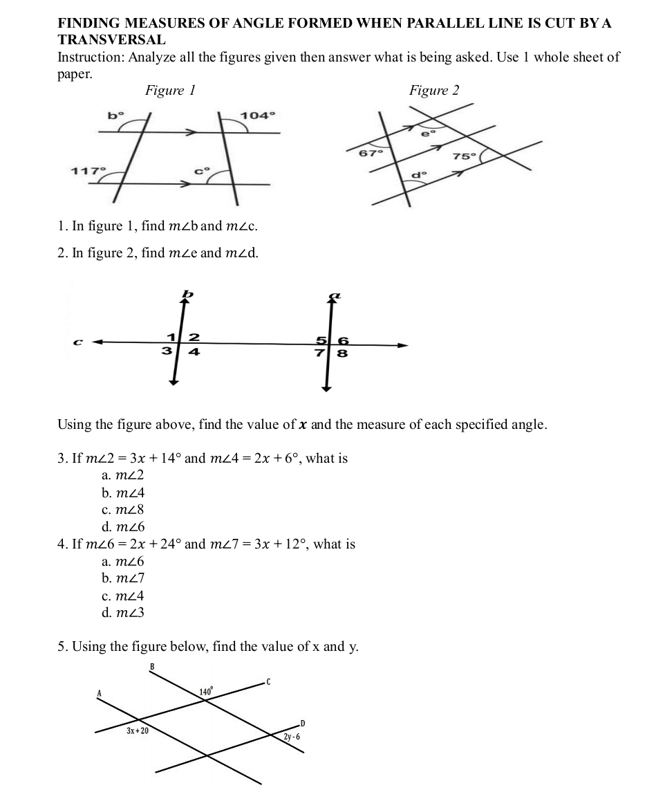 FINDING MEASURES OF ANGLE FORMED WHEN PARALLEL LINE IS CUT BY A
TRANSVERSAL
Instruction: Analyze all the figures given then answer what is being asked. Use 1 whole sheet of
paper.
Figure 1 
1. In figure 1, find m∠ b and m∠ c.
2. In figure 2, find m∠ e and m∠ d.
Using the figure above, find the value of x and the measure of each specified angle.
3. If m∠ 2=3x+14° and m∠ 4=2x+6° , what is
a. m∠ 2
b. m∠ 4
c. m∠ 8
d. m∠ 6
4. If m∠ 6=2x+24° and m∠ 7=3x+12° , what is
a. m∠ 6
b. m∠ 7
c. m∠ 4
d. m∠ 3
5. Using the figure below, find the value of x and y.