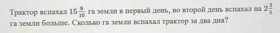 Трактор вспахал 15 9/10  га землн в первый день, во второй день вслахал на 2 3/5 
га землн больше. Сколько га землн вслахал трактор за дваδдня?