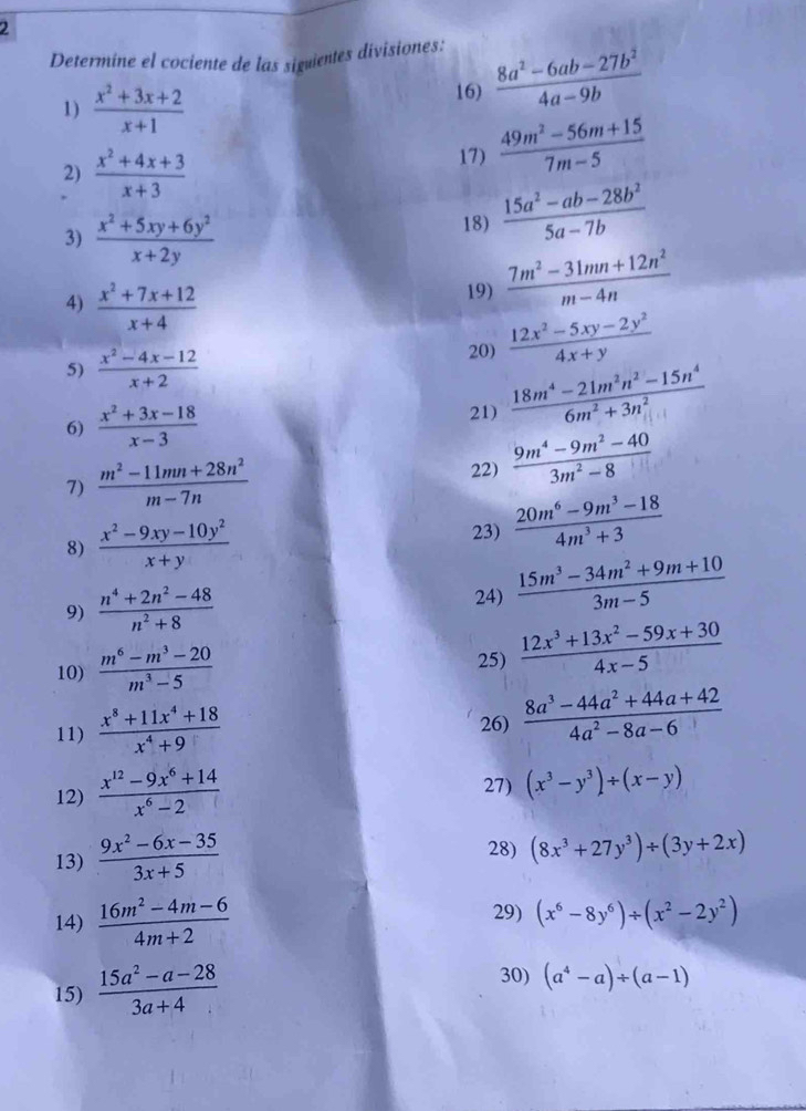 Determíne el cociente de las siguientes divisiones:
1)  (x^2+3x+2)/x+1  16)  (8a^2-6ab-27b^2)/4a-9b 
2)  (x^2+4x+3)/x+3 
17)  (49m^2-56m+15)/7m-5 
3)  (x^2+5xy+6y^2)/x+2y 
18)  (15a^2-ab-28b^2)/5a-7b 
4)  (x^2+7x+12)/x+4 
19)  (7m^2-31mn+12n^2)/m-4n 
5)  (x^2-4x-12)/x+2  20)  (12x^2-5xy-2y^2)/4x+y 
6)  (x^2+3x-18)/x-3  21)  (18m^4-21m^2n^2-15n^4)/6m^2+3n^2 
7)  (m^2-11mn+28n^2)/m-7n 
22)  (9m^4-9m^2-40)/3m^2-8 
8)  (x^2-9xy-10y^2)/x+y 
23)  (20m^6-9m^3-18)/4m^3+3 
9)  (n^4+2n^2-48)/n^2+8  24)  (15m^3-34m^2+9m+10)/3m-5 
10)  (m^6-m^3-20)/m^3-5  25)  (12x^3+13x^2-59x+30)/4x-5 
11)  (x^8+11x^4+18)/x^4+9  26)  (8a^3-44a^2+44a+42)/4a^2-8a-6 
12)  (x^(12)-9x^6+14)/x^6-2  27) (x^3-y^3)/ (x-y)
13)  (9x^2-6x-35)/3x+5 
28) (8x^3+27y^3)/ (3y+2x)
14)  (16m^2-4m-6)/4m+2  29) (x^6-8y^6)/ (x^2-2y^2)
15)  (15a^2-a-28)/3a+4  30) (a^4-a)/ (a-1)