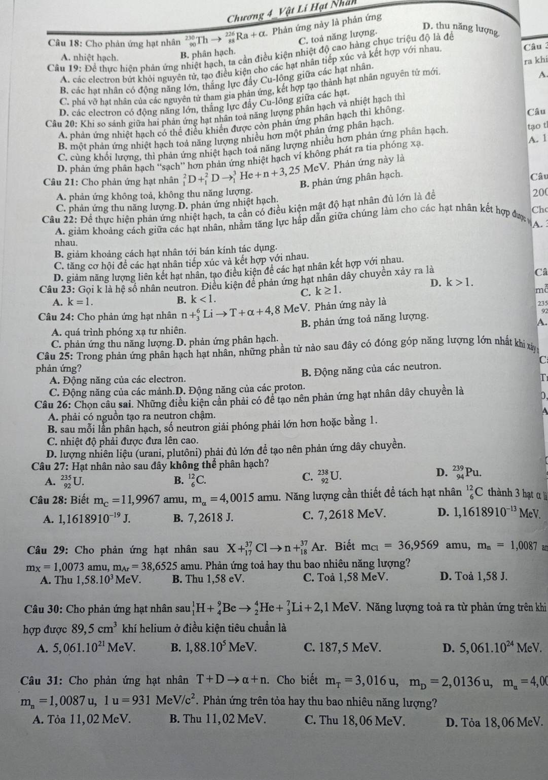 Chương 4 Vật Lí Hạt Nhất
D. thu năng lượng
Câu 18: Cho phản ứng hạt nhân beginarrayr 230 90endarray _(88)^(226)Ra+alpha x. Phản ứng này là phản ứng
C. toả năng lượng.
Câu 19: Để thực hiện phản ứng nhiệt hạch, ta cần điều kiện nhiệt độ cao hàng chục triệu độ là để
A. nhiệt hạch.
B. phân hạch.
A. các electron bứt khỏi nguyên tử, tạo điều kiện cho các hạt nhân tiếp xúc và kết hợp với nhau. Câu 3
B. các hạt nhân có động năng lớn, thắng lực đẩy Cu-lông giữa các hạt nhân. ra khi
C. phá vỡ hạt nhân của các nguyên tử tham gia phản ứng, kết hợp tạo thành hạt nhân nguyên tử mới
A.
D. các electron có động năng lớn, thắng lực đẩy Cu-lông giữa các hạt.
Câu 20: Khi so sánh giữa hai phản ứng hạt nhân toả nãng lượng phân hạch và nhiệt hạch thi
A. phản ứng nhiệt hạch có thể điều khiển được còn phản ứng phân hạch thì không
Câu
B. một phản ứng nhiệt hạch toả năng lượng nhiều hơn một phản ứng phân hạch.
A. 1
C. cùng khối lượng, thì phản ứng nhiệt hạch toả năng lượng nhiều hơn phản ứng phân hạch. tạo th
D. phản ứng phân hạch “sạch” hơn phản ứng nhiệt hạch ví không phát ra tia phóng xạ.
MeV. Phản ứng này là
Câu 21: Cho phản ứng hạt nhân _1^(2D+_1^2Dto _1^3He+n+3,25 B. phản ứng phân hạch. Câu
A. phản ứng không toả, không thu năng lượng. 200
C. phản ứng thu năng lượng. D. phản ứng nhiệt hạch.
Câu 22: Để thực hiện phản ứng nhiệt hạch, ta cần có điều kiện mật độ hạt nhân đù lớn là để
Chc
A. giảm khoảng cách giữa các hạt nhân, nhằm tăng lực hấp dẫn giữa chúng làm cho các hạt nhân kết hợp được 
A.
nhau.
B. giảm khoảng cách hạt nhân tới bán kính tác dụng.
C. tăng cơ hội để các hạt nhân tiếp xúc và kết hợp với nhau.
D. giảm năng lượng liên kết hạt nhân, tạo điều kiện để các hạt nhân kết hợp với nhau.
Câu 23: Gọi k là hệ số nhân neutron. Điều kiện để phản ứng hạt nhân dây chuyền xảy ra là
Câ
D. k>1.
C. k≥ 1.
md
A. k=1. B. k<1. 235
Câu 24: Cho phản ứng hạt nhân n+_3^6Lito T+alpha +4, 8 MeV 7 Phản ứng này là
A.
A. quá trình phóng xạ tư nhiên. B. phản ứng toả năng lượng. 92
C. phản ứng thu năng lượng. D. phản ứng phân hạch.
Câu 25: Trong phản ứng phân hạch hạt nhân, những phần tử nào sau đây có đóng góp năng lượng lớn nhất khi xâyn
C
phản ứng?
A. Động năng của các electron. B. Động năng của các neutron.
T
C. Động năng của các mảnh.D. Động năng của các proton.
Câu 26: Chọn câu sai. Những điều kiện cần phải có đề tạo nên phản ứng hạt nhân dây chuyền là
0,
A. phải có nguồn tạo ra neutron chậm.
B. sau mỗi lần phân hạch, số neutron giải phóng phải lớn hơn hoặc bằng 1.
C. nhiệt độ phải được đưa lên cao.
D. lượng nhiên liệu (urani, plutôni) phải đủ lớn để tạo nên phản ứng dây chuyền.
Câu 27: Hạt nhân nào sau đây không thể phân hạch?
A. _(92)^(235)U. B. _6^(12)C.
C. _(92)^(238)U.
D. _(94)^(239)Pu.
Câu 28: Biết m_c)=11,9967 amu, m_alpha =4,0015amu 1. Năng lượng cần thiết để tách hạt nhân _6^((12)C thành 3 hạt  
A. 1,1618910^-19)J. B. 7, 2618 J. C. 7, 2618 MeV. D. 1,1618910^(-13) MeV.
Câu 29: Cho phản ứng hạt nhân sau X+_(17)^(37)Clto n+_(18)^(37)Ar.Biết m_C1=36,9569 amu, m_n=1,0087 an
m_X=1,0073 amu, m_Ar=38,6525 amu. Phản ứng toả hay thu bao nhiêu năng lượng?
A. Thu 1,58.10^3M eV. B. Thu 1,58 eV. C. Toà 1,58 MeV. D. Toå 1,58 J.
Câu 30: Cho phản ứng hạt nhân sau sau_1^(1H+_4^9Beto _2^4He+_3^7Li+2, 1M eV. Năng lượng toả ra từ phản ứng trên khi
hợp được 89,5cm^3) khí helium ở điều kiện tiêu chuẩn là
A. 5,061.10^(21)MeV. B. 1,88.10^5MeV. C. 187,5 MeV. D. 5,061.10^(24)MeV.
Câu 31: Cho phản ứng hạt nhân T+Dto alpha +n. Cho biết m_T=3,016u,m_D=2,0136u,m_a=4,00
m_n=1,0087u,1u=931MeV/c^2. Phản ứng trên tỏa hay thu bao nhiêu năng lượng?
A. Tỏa 11,02 MeV. B. Thu 11,02 MeV. C. Thu 18, 06 MeV. D. Tỏa 18, 06 MeV.