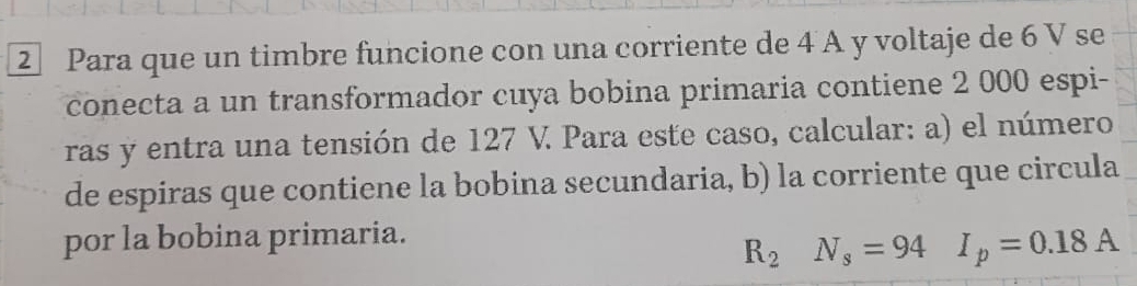 Para que un timbre funcione con una corriente de 4 A y voltaje de 6 V se 
conecta a un transformador cuya bobina primaria contiene 2 000 espi- 
ras y entra una tensión de 127 V. Para este caso, calcular: a) el número 
de espiras que contiene la bobina secundaria, b) la corriente que circula 
por la bobina primaria.
R_2N_s=94° I_p=0.18A