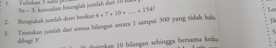 Tuliskan 5 suku pen
5n-3 , kemudian hitunglah jumlah darf 10 sukt 
2. Berapakah jumlah deret berikut 4+7+10+...+154 ? 
Ler 
3. Tentukan jumlah dari semua bilangan antara 1 sampai 300 yang tidak habis 
Jik 
S 
dibagi 3! 
disisinkan 10 bilangan sehingga bersama kedua