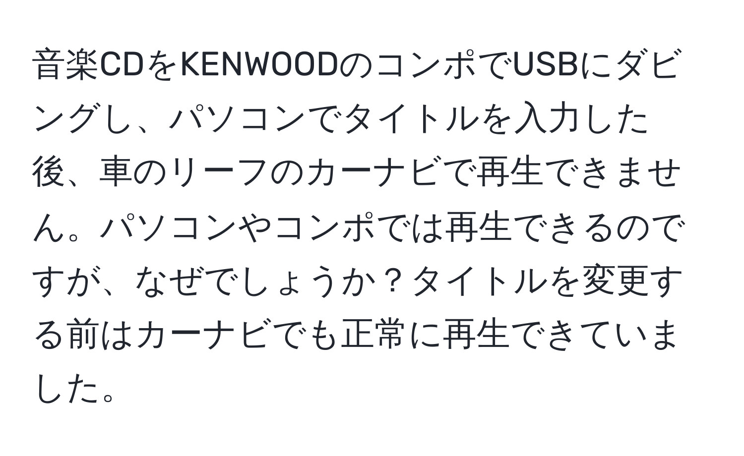 音楽CDをKENWOODのコンポでUSBにダビングし、パソコンでタイトルを入力した後、車のリーフのカーナビで再生できません。パソコンやコンポでは再生できるのですが、なぜでしょうか？タイトルを変更する前はカーナビでも正常に再生できていました。