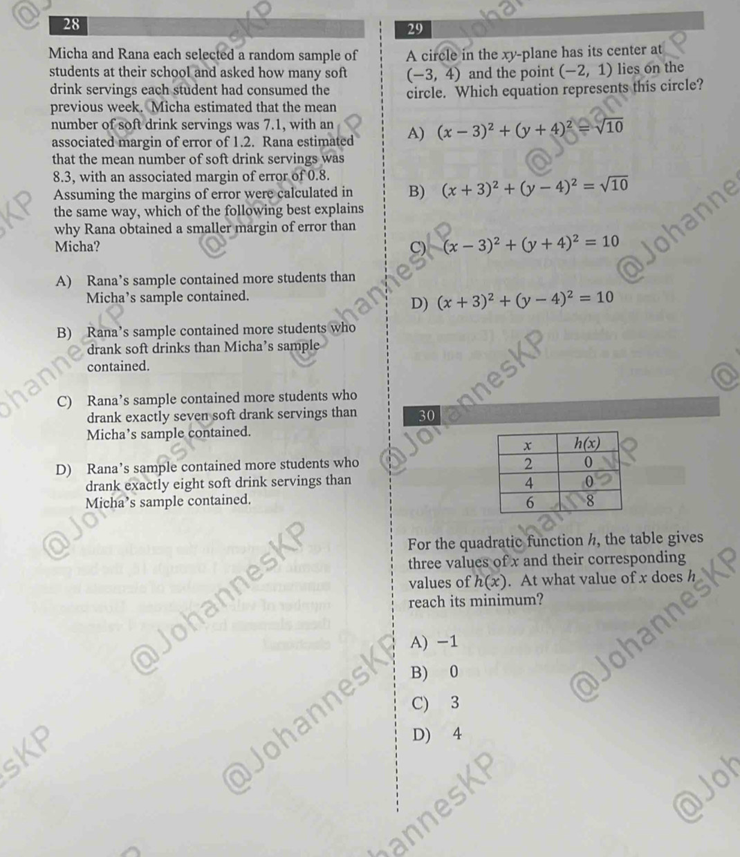 28
29
Micha and Rana each selected a random sample of A circle in the xy-plane has its center at
students at their school and asked how many soft (-3,4) and the point (-2,1) lies on the
drink servings each student had consumed the
previous week. Micha estimated that the mean circle. Which equation represents this circle?
number of soft drink servings was 7.1, with an A) (x-3)^2+(y+4)^2=sqrt(10)
associated margin of error of 1.2. Rana estimated
that the mean number of soft drink servings was
8.3, with an associated margin of error of 0.8.
Assuming the margins of error were calculated in B) (x+3)^2+(y-4)^2=sqrt(10)
the same way, which of the following best explains
why Rana obtained a smaller margin of error than
Micha? C) (x-3)^2+(y+4)^2=10
A) Rana’s sample contained more students than
Micha’s sample contained.
D) (x+3)^2+(y-4)^2=10
B) Rana’s sample contained more students who
drank soft drinks than Micha’s sample
contained.
C) Rana’s sample contained more students who
drank exactly seven soft drank servings than 30
Micha’s sample contained.
D) Rana’s sample contained more students who 
drank exactly eight soft drink servings than 
Micha’s sample contained. 
For the quadratic function h, the table gives
three values of x and their corresponding
values of h(x). At what value of x does
reach its minimum?
a A) -1
B) 0
C) 3
sKP
Johannesk
D) 4