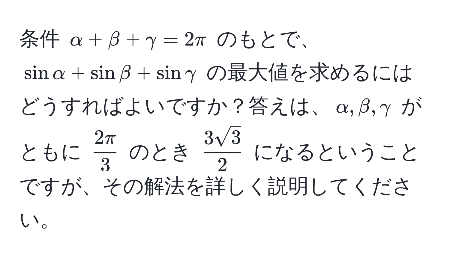 条件 $alpha + beta + gamma = 2π$ のもとで、$sinalpha + sinbeta + singamma$ の最大値を求めるにはどうすればよいですか？答えは、$alpha, beta, gamma$ がともに $ 2π/3 $ のとき $ 3sqrt(3)/2 $ になるということですが、その解法を詳しく説明してください。