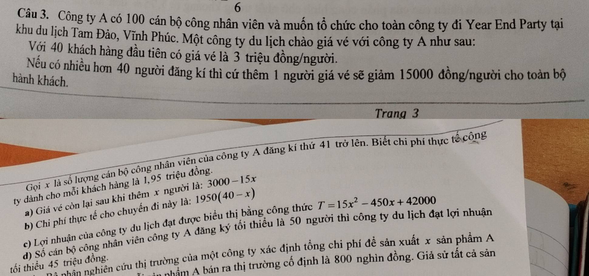 Công ty A có 100 cán bộ công nhân viên và muốn tổ chức cho toàn công ty đi Year End Party tại 
khu du lịch Tam Đảo, Vĩnh Phúc. Một công ty du lịch chào giá vé với công ty A như sau: 
Với 40 khách hàng đầu tiên có giá vé là 3 triệu đồng/người. 
Nếu có nhiều hơn 40 người đăng kí thì cứ thêm 1 người giá vé sẽ giảm 15000 đồng/người cho toàn bộ 
hành khách. 
Trang 3
Gọi x là số lượng cán bộ công nhân viên của công ty A đăng kí thứ 41 trở lên. Biết chi phí thực tế công 
ty dành cho mỗi khách hàng là 1,95 triệu đồng. 
a) Giá vé còn lại sau khi thêm x người là: 3000-15x
b) Chi phí thực tế cho chuyến đi này là: 1950(40-x)
c) Lợi nhuận của công ty du lịch đạt được biểu thị bằng công thức T=15x^2-450x+42000
d) Số cán bộ công nhân viên công ty A đăng ký tối thiều là 50 người thì công ty du lịch đạt lợi nhuận 
nhân nghiên cứu thị trường của một công ty xác định tổng chi phí để sản xuất x sản phẩm A 
nhầm A bán ra thị trường cố định là 800 nghìn đồng. Giả sử tất cả sản 
tối thiểu 45 triệu đồng.