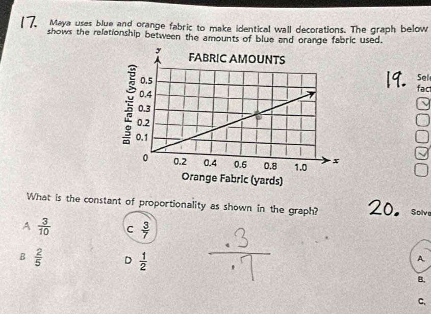 Maya uses blue and orange fabric to make identical wall decorations. The graph below
shows the relationship between the amounts of blue and orange fabric used.
Sel
fac
What is the constant of proportionality as shown in the graph? Solve
A  3/10 
C  3/7 
B  2/5 
D  1/2 
A
B.
C.