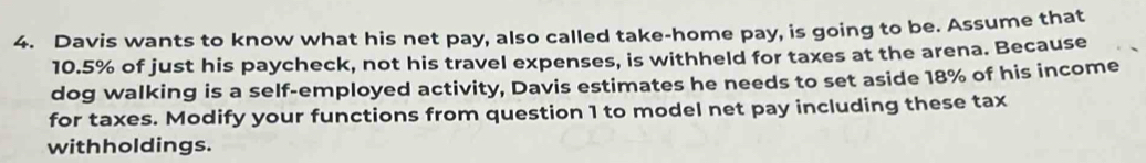 Davis wants to know what his net pay, also called take-home pay, is going to be. Assume that
10.5% of just his paycheck, not his travel expenses, is withheld for taxes at the arena. Because 
dog walking is a self-employed activity, Davis estimates he needs to set aside 18% of his income 
for taxes. Modify your functions from question 1 to model net pay including these tax 
withholdings.