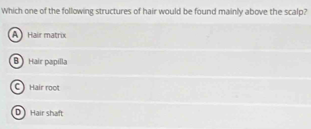 Which one of the following structures of hair would be found mainly above the scalp?
A Hair matrix
B Hair papilla
C Hair root
D Hair shaft