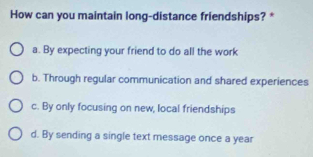 How can you maintain long-distance friendships? *
a. By expecting your friend to do all the work
b. Through regular communication and shared experiences
c. By only focusing on new, local friendships
d. By sending a single text message once a year