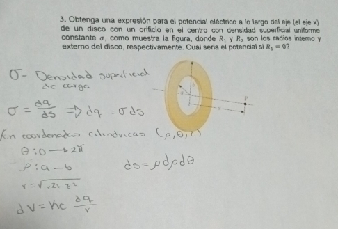 Obtenga una expresión para el potencial eléctrico a lo largo del eje (el eje x) 
de un disco con un orificio en el centro con densidad superficial uniforme 
constante σ, como muestra la figura, donde R_1 y R_2 son los radios intero y
externo del disco, respectivamente. Cual seria el potencial si R_1=0 7