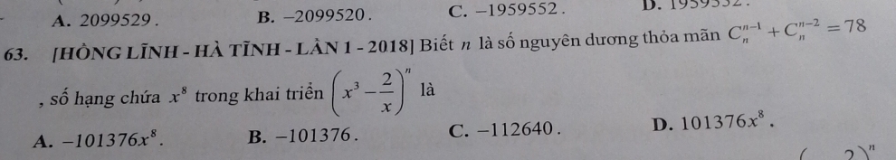 A. 2099529. B. -2099520. C. -1959552. D. 1959532.
63. [HÔNG LÌNH - HÀ TỉNH - LÀN 1 - 2018] Biết π là số nguyên dương thỏa mãn C_n^((n-1)+C_n^(n-2)=78
, số hạng chứa x^8) trong khai triển (x^3- 2/x )^n là
A. -101376x^8. B. −101376. C. -112640. D. 101376x^8.