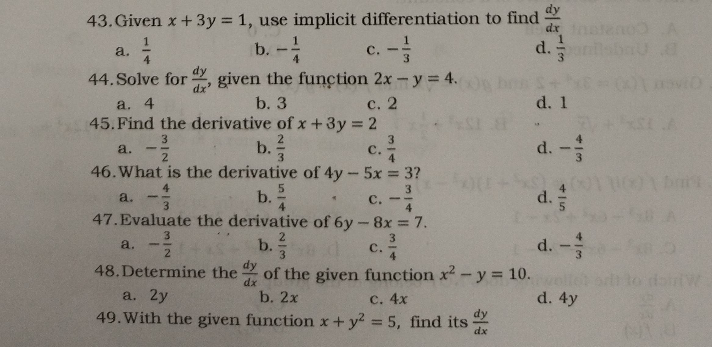 Given x+3y=1 , use implicit differentiation to find  dy/dx 
a.  1/4  - 1/4  - 1/3   1/3 
b.
c.
d.
44.Solve for  dy/dx  , given the function 2x-y=4. 
a. 4 b. 3 c. 2 d. 1
45.Find the derivative of x+3y=2
a. - 3/2   2/3   3/4  - 4/3 
b.
c.
d.
46.What is the derivative of 4y-5x=3 ?
a. - 4/3  b.  5/4  - 3/4   4/5 
c.
d.
47.Evaluate the derivative of 6y-8x=7.
a. - 3/2  b.  2/3   3/4  - 4/3 
C.
d.
48.Determine the  dy/dx  of the given function x^2-y=10.
a. 2y b. 2x c. 4x d. 4y
49.With the given function x+y^2=5 , find its  dy/dx 