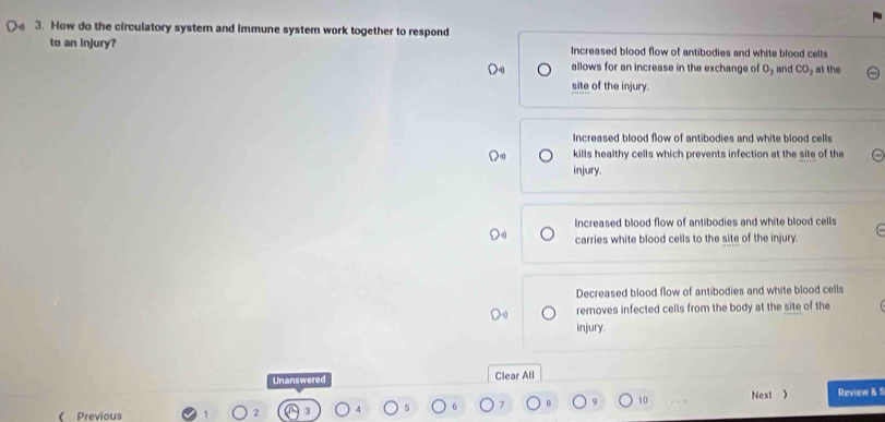 How do the circulatory system and immune system work together to respond
to an injury? Increased blood flow of antibodies and white blood cells
allows for an increase in the exchange of O_2 and CO at the
site of the injury.
Increased blood flow of antibodies and white blood cells
kills healthy cells which prevents infection at the site of the
injury.
Increased blood flow of antibodies and white blood cells
carries white blood cells to the site of the injury.
Decreased blood flow of antibodies and white blood cells
removes infected cells from the body at the site of the
injury.
Unanswered Clear All
9 10
( Previous 2 3 Next ) Review & 5