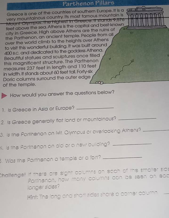 Parthenon Pillars 
Greece is one of the countries of southern Europe. It is a 
very mountainous country. Its most famous mountain is 
Mount Olympus, the highest in Greece. It stands 9,576
feet above the sea. Athens is the capital and best-known 
city in Greece. High above Athens are the ruins of 
the Parthenon, an ancient temple. People from all  
over the world climb to the heights over Athens 
to visit this wonderful building. It was built around
400 B.C. and dedicated to the goddess Athena. 
Beautiful statues and sculptures once filled 

this magnificent structure. The Parthenon v 
measures 237 feet in length and 110 feet
in width. It stands about 60 feet tall. Forty-six 
Doric columns surround the outer edge 
of the temple. 
How would you answer the questions below? 
1. Is Greece in Asia or Europe?_ 
2. Is Greece generally flat land or mountainous?_ 
3. Is the Parthenon on Mt. Olympus or overlooking Athens?_ 
4. Is the Parthenon an old or a new building?_ 
5. Was the Parthenon a temple or a fort?_ 
Challenge! if there are eight columns on each of the smaller sids 
Parthenon, how many columns can be seen on ead 
longer sides? 
Hint: The long and short sides share a corner column_