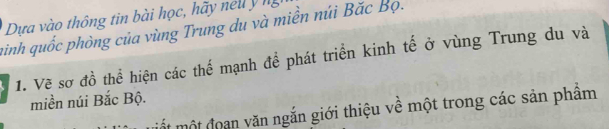 Dựa vào thông tin bài học, hãy nell y ng 
ainh quốc phòng của vùng Trung du và miền núi Bắc Bọ. 
1. Vẽ sơ đồ thể hiện các thể mạnh để phát triển kinh tế ở vùng Trung du và 
miền núi Bắc Bộ. 
mốt một đoan văn ngắn giới thiệu về một trong các sản phẩm