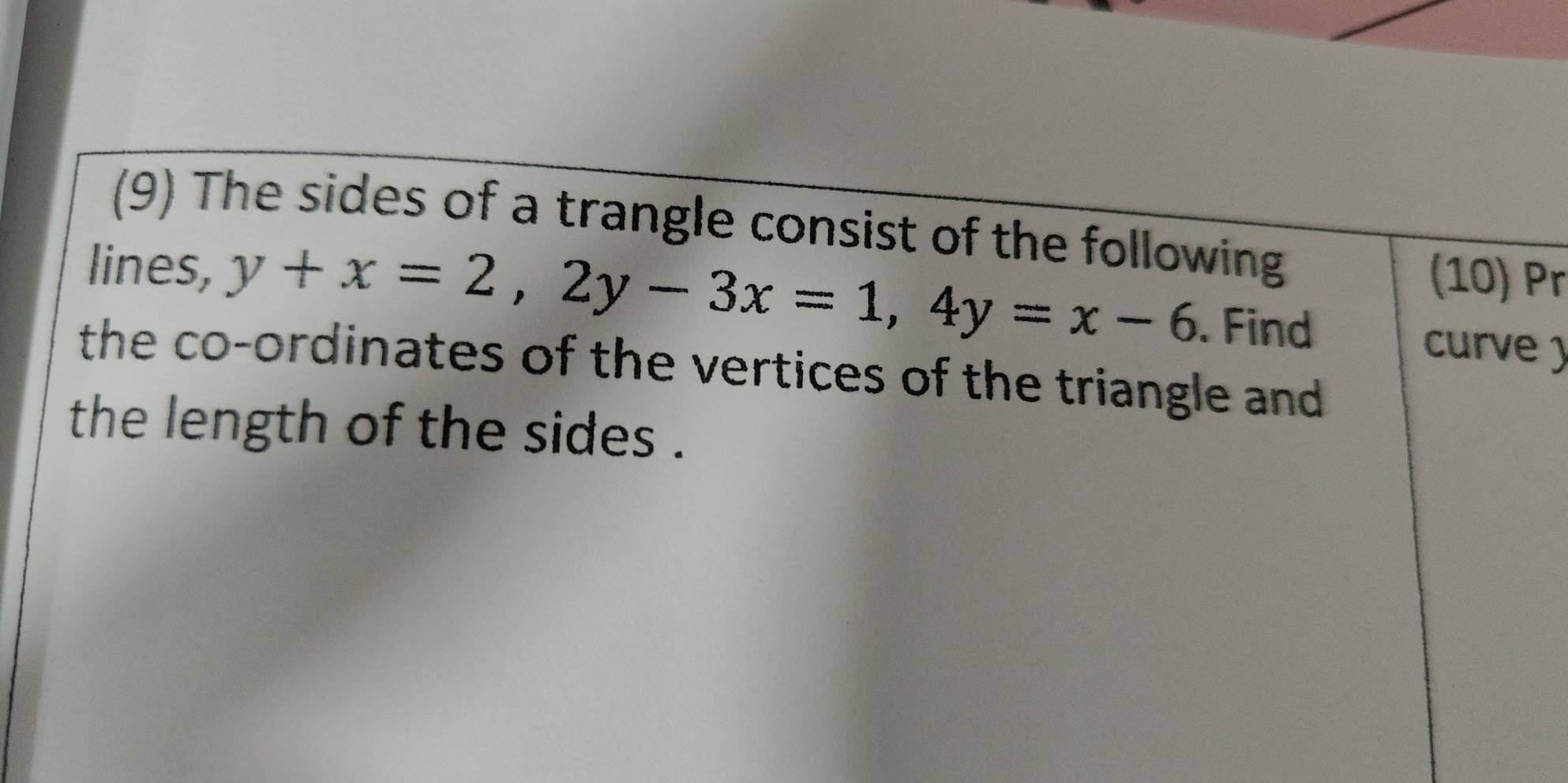 (9) The sides of a trangle consist of the following 
(10) Pr 
lines, y+x=2, 2y-3x=1, 4y=x-6. Find 
curve ) 
the co-ordinates of the vertices of the triangle and 
the length of the sides .