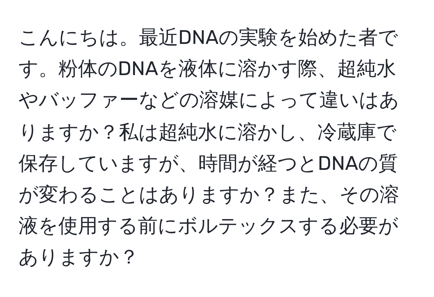 こんにちは。最近DNAの実験を始めた者です。粉体のDNAを液体に溶かす際、超純水やバッファーなどの溶媒によって違いはありますか？私は超純水に溶かし、冷蔵庫で保存していますが、時間が経つとDNAの質が変わることはありますか？また、その溶液を使用する前にボルテックスする必要がありますか？