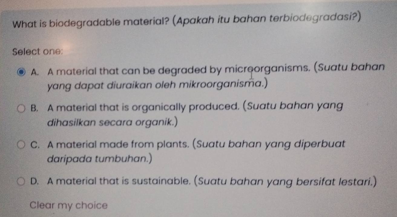 What is biodegradable material? (Apakah itu bahan terbiodegradasi?)
Select one:
A. A material that can be degraded by micreorganisms. (Suatu bahan
yang dapat diuraikan oleh mikroorganisma.)
B. A material that is organically produced. (Suatu bahan yang
dihasilkan secara organik.)
C. A material made from plants. (Suatu bahan yang diperbuat
daripada tumbuhan.)
D. A material that is sustainable. (Suatu bahan yang bersifat lestari.)
Clear my choice