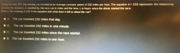 Ouning the Indy 500, the winning car traveled at an average constant speed of 232 miles per hour. The equation d=232t represents the relationship
beturen the distance, d. traveled by the race car in miles and the time, t, in hours since the driver started the race.
What is the meaning of 232 in the equation and what does it tell us about the car?
A. The car traveled 232 miles that day.
D. The car traveled 232 miles in one minute.
C. The car traveled 232 miles since the race started.
B. The car traveled 232 miles in one hour.