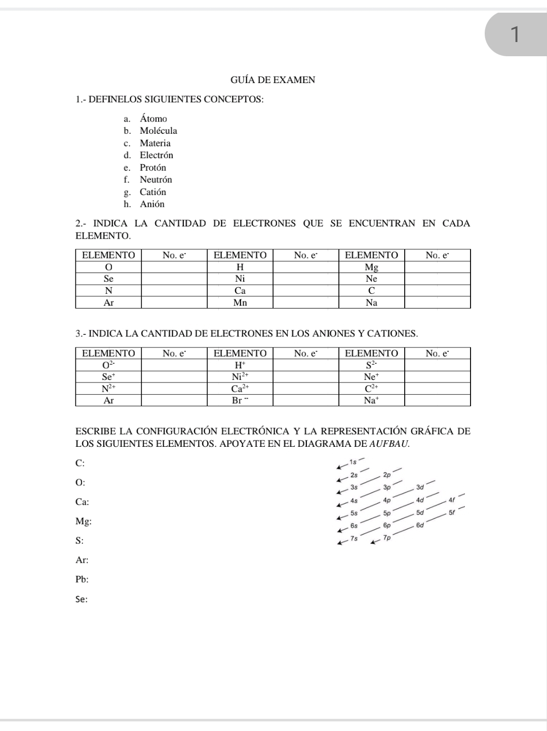 GUÍA DE EXAMEN
1.- DEFINELOS SIGUIENTES CONCEPTOS:
a. Átomo
b. Molécula
c. Materia
d. Electrón
e. Protón
f. Neutrón
g. Catión
h. Anión
2.- INDICA LA CANTIDAD DE ELECTRONES QUE SE ENCUENTRAN EN CADA
ELEMENTO.
3.- INDICA LA CANTIDAD DE ELECTRONES EN LOS ANIONES Y CATIONES.
ESCRIBE LA CONFIGURACIÓN ELECTRÓNICA Y LA REPRESENTACIÓN GRÁFICA DE
LOS SIGUIENTES ELEMENTOS. APOYATE EN EL DIAGRAMA DE AUFBAU.
C:
1s
2s 2p
O:
3s 3p 3c
Ca: 4s 4p 4d 4f
5s 5p 5d 5f
Mg:
6s 6p 6d
S:
7s 7p
Ar:
Pb:
Se: