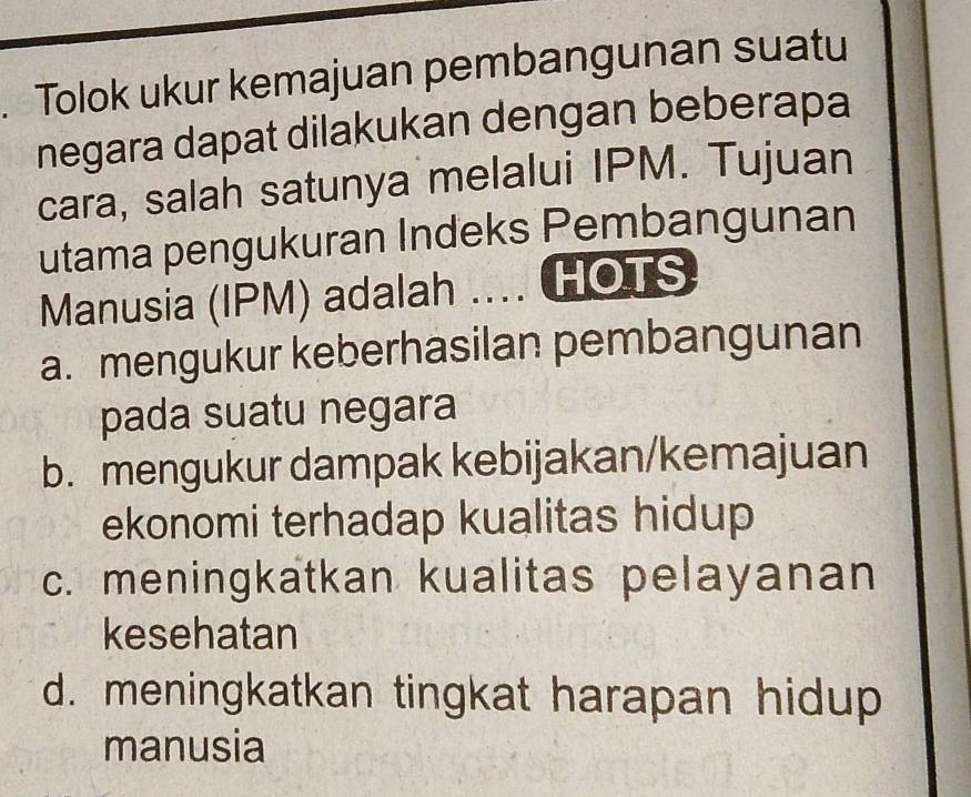 Tolok ukur kemajuan pembangunan suatu
negara dapat dilakukan dengan beberapa
cara, salah satunya melalui IPM. Tujuan
utama pengukuran Indeks Pembangunan
Manusia (IPM) adalah .... HOTS
a. mengukur keberhasilan pembangunan
pada suatu negara
b. mengukur dampak kebijakan/kemajuan
ekonomi terhadap kualitas hidup
c. meningkatkan kualitas pelayanan
kesehatan
d. meningkatkan tingkat harapan hidup
manusia