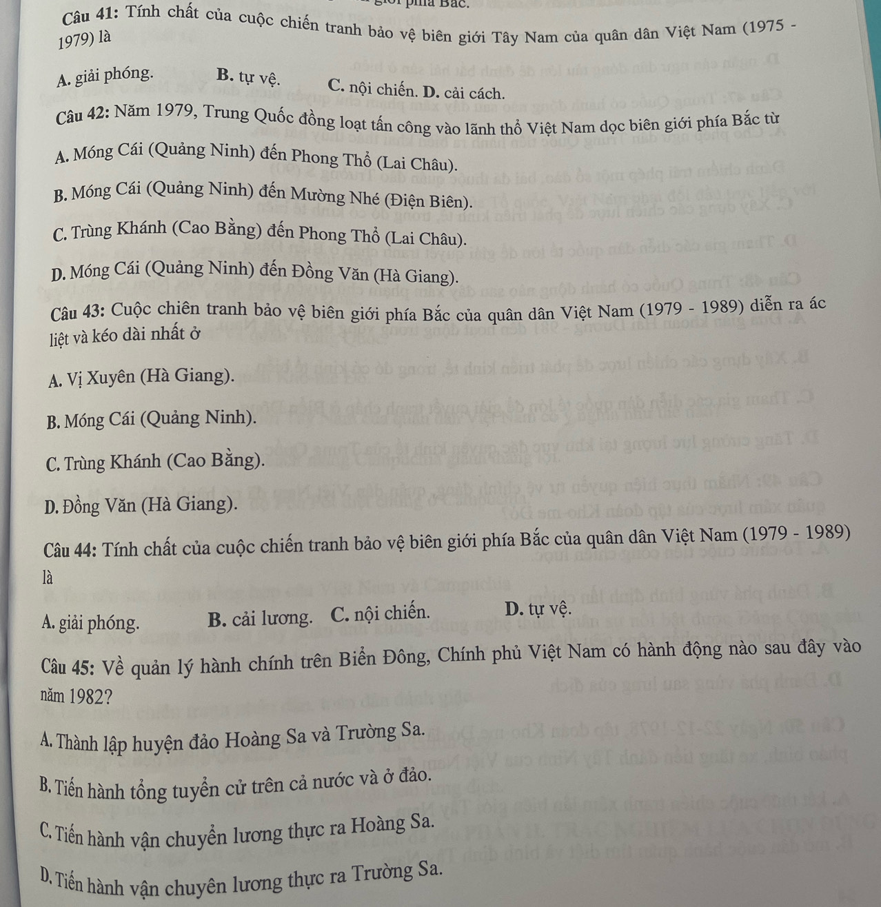 Tính chất của cuộc chiến tranh bảo vệ biên giới Tây Nam của quân dân Việt Nam (1975 -
1979) là
A. giải phóng. B. tự vệ. C. nội chiến. D. cải cách.
Câu 42: Năm 1979, Trung Quốc đồng loạt tấn công vào lãnh thổ Việt Nam dọc biên giới phía Bắc từ
A. Móng Cái (Quảng Ninh) đến Phong Thổ (Lai Châu).
B. Móng Cái (Quảng Ninh) đến Mường Nhé (Điện Biên).
C. Trùng Khánh (Cao Bằng) đến Phong Thổ (Lai Châu).
D. Móng Cái (Quảng Ninh) đến Đồng Văn (Hà Giang).
Câu 43: Cuộc chiên tranh bảo vệ biên giới phía Bắc của quân dân Việt Nam (1979 - 1989) diễn ra ác
liệt và kéo dài nhất ở
A. Vị Xuyên (Hà Giang).
B. Móng Cái (Quảng Ninh).
C. Trùng Khánh (Cao Bằng).
D. Đồng Văn (Hà Giang).
Câu 44: Tính chất của cuộc chiến tranh bảo vệ biên giới phía Bắc của quân dân Việt Nam (1979 - 1989)
là
A. giải phóng. B. cải lương. C. nội chiến. D. tự vệ.
Cu 45: Về quản lý hành chính trên Biển Đông, Chính phủ Việt Nam có hành động nào sau đây vào
năm 1982?
A. Thành lập huyện đảo Hoàng Sa và Trường Sa.
B. Tiến hành tổng tuyển cử trên cả nước và ở đảo.
C. Tiến hành vận chuyển lương thực ra Hoàng Sa.
D. Tiến hành vận chuyên lương thực ra Trường Sa.