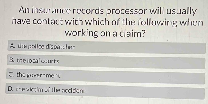 An insurance records processor will usually
have contact with which of the following when
working on a claim?
A. the police dispatcher
B. the local courts
C. the government
D. the victim of the accident