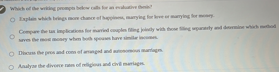 Which of the writing prompts below calls for an evaluative thesis?
Explain which brings more chance of happiness, marrying for love or marrying for money.
Compare the tax implications for married couples filing jointly with those filing separately and determine which method
saves the most money when both spouses have similar incomes.
Discuss the pros and cons of arranged and autonomous marriages.
Analyze the divorce rates of religious and civil marriages.