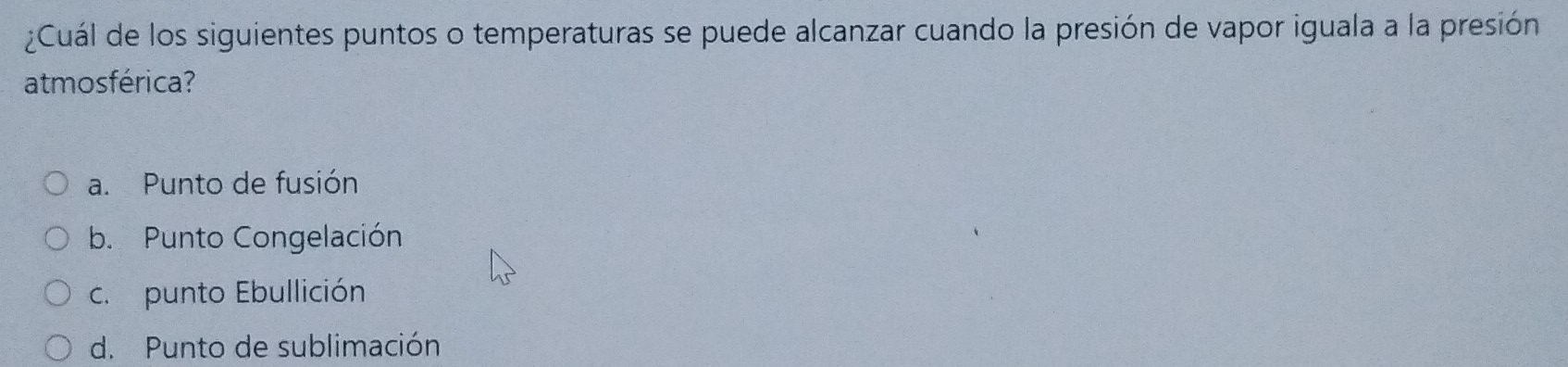 ¿Cuál de los siguientes puntos o temperaturas se puede alcanzar cuando la presión de vapor iguala a la presión
atmosférica?
a. Punto de fusión
b. Punto Congelación
c.punto Ebullición
d. Punto de sublimación