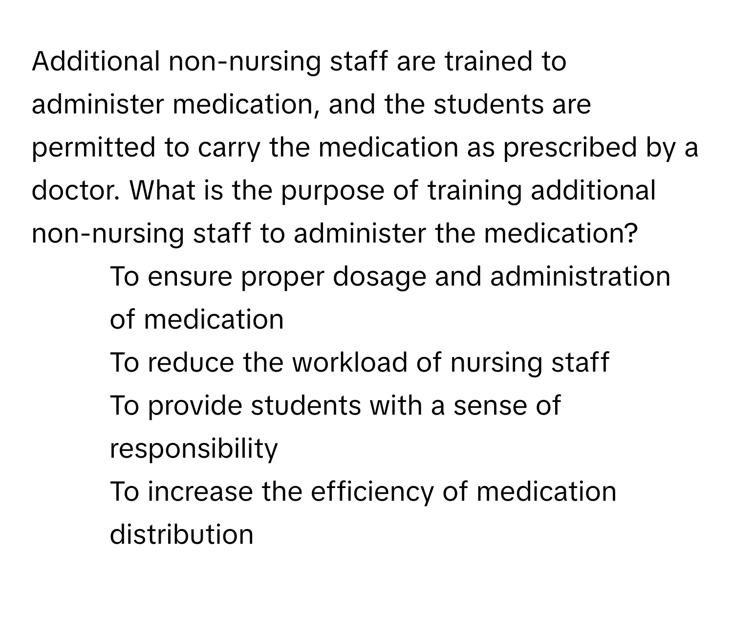 Additional non-nursing staff are trained to administer medication, and the students are permitted to carry the medication as prescribed by a doctor. What is the purpose of training additional non-nursing staff to administer the medication?

1) To ensure proper dosage and administration of medication
2) To reduce the workload of nursing staff
3) To provide students with a sense of responsibility
4) To increase the efficiency of medication distribution