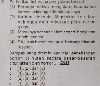 Perhatikan beberapa pernyataan berikut!
(1) Berbagai satwa mengalami kepunahan
karena kehilangan habitat aslinya.
(2) Karbon dioksida dilepaskan ke udara
sehingga meningkatkan pemanasan
global.
(3) Maraknya bencana alam seperti banjir dan
tanah longsor.
(4) Siklus air bersih terjaga di berbagai daerah
resapan.
Dampak yang ditimbulkan dari penebangan
pohon di hutan secara besar-besaran
ditunjukkan oleh nomor HOTS
a. (1), (2) , dan (3)
b. (1), (3) , dan (4)
C. . (2) (3) , dan (4)
d. (1),(2) , dan (4)