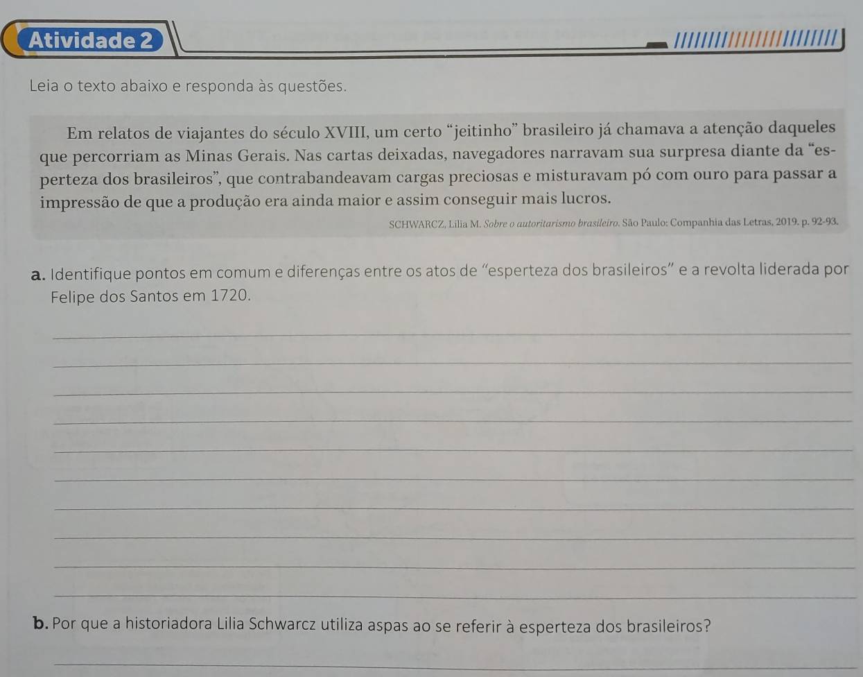 Atividade 2 
Leia o texto abaixo e responda às questões. 
Em relatos de viajantes do século XVIII, um certo “jeitinho” brasileiro já chamava a atenção daqueles 
que percorriam as Minas Gerais. Nas cartas deixadas, navegadores narravam sua surpresa diante da “es- 
perteza dos brasileiros”, que contrabandeavam cargas preciosas e misturavam pó com ouro para passar a 
impressão de que a produção era ainda maior e assim conseguir mais lucros. 
SCHWARCZ, Lilia M. Sobre o autoritarismo brasileiro. São Paulo: Companhia das Letras, 2019. p. 92-93. 
a. Identifique pontos em comum e diferenças entre os atos de “esperteza dos brasileiros” e a revolta liderada por 
Felipe dos Santos em 1720. 
_ 
_ 
_ 
_ 
_ 
_ 
_ 
_ 
_ 
_ 
b. Por que a historiadora Lilia Schwarcz utiliza aspas ao se referir à esperteza dos brasileiros? 
_