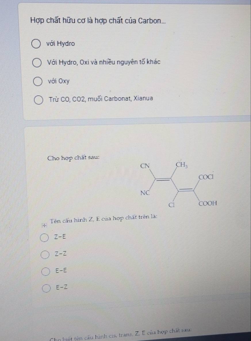 Hợp chất hữu cơ là hợp chất của Carbon...
với Hydro
Với Hydro, Oxi và nhiều nguyên tố khác
với Oxy
Trừ CO, CO2, muối Carbonat, Xianua
Cho hợp chất sau:
+  Tên cấu hình Z, E của hợp chất trên là:
Z-E
z-z
E-E
E-Z
Cho hiệt tên cấu hình cis, trans, Z, E của hợp chất sau: