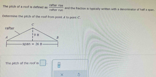 The pitch of a roof is defined as  rafterrise/rafterrun  and the fraction is typically written with a denominator of half a span.
Determine the pitch of the roof from point A to point C.
The pitch of the roof is □ .  □ /□  
×