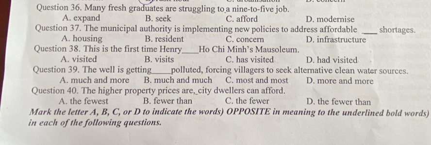 Many fresh graduates are struggling to a nine-to-five job.
A. expand B. seek C. afford D. modernise
Question 37. The municipal authority is implementing new policies to address affordable _shortages.
A. housing B. resident C. concern D. infrastructure
Question 38. This is the first time Henry_ Ho Chi Minh’s Mausoleum.
A. visited B. visits C. has visited D. had visited
Question 39. The well is getting_ polluted, forcing villagers to seek alternative clean water sources.
A. much and more B. much and much C. most and most D. more and more
Question 40. The higher property prices are,_city dwellers can afford.
A. the fewest B. fewer than C. the fewer D. the fewer than
Mark the letter A, B, C, or D to indicate the words) OPPOSITE in meaning to the underlined bold words)
in each of the following questions.