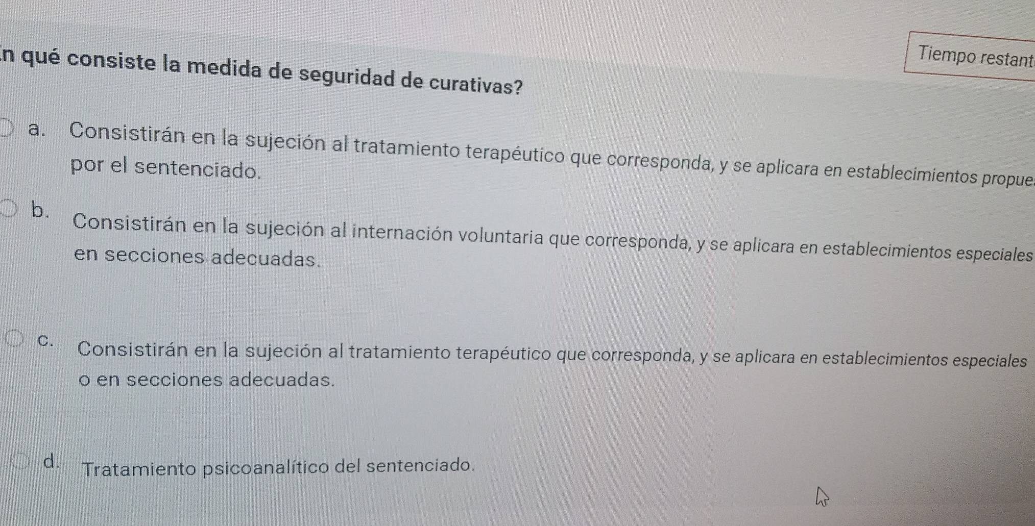 Tiempo restant
En qué consiste la medida de seguridad de curativas?
a. Consistirán en la sujeción al tratamiento terapéutico que corresponda, y se aplicara en establecimientos propue
por el sentenciado.
b.
Consistirán en la sujeción al internación voluntaria que corresponda, y se aplicara en establecimientos especiales
en secciones adecuadas.
C. Consistirán en la sujeción al tratamiento terapéutico que corresponda, y se aplicara en establecimientos especiales
o en secciones adecuadas.
d. * Tratamiento psicoanalítico del sentenciado.