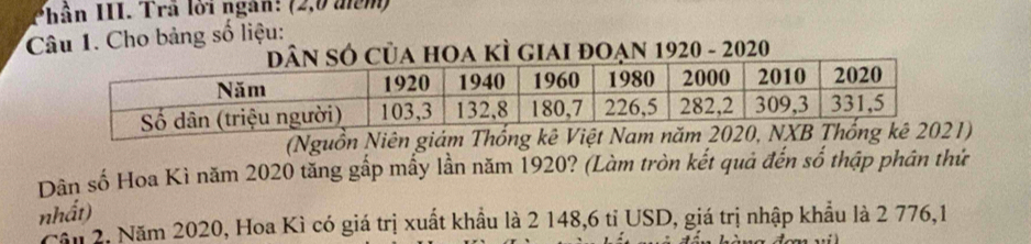 Phân III. Trã lời ngàn: (2,0 mêm) 
Câu 1. Cho bảng số liệu: 
Ó của hOa kÌ giai đOạn 1920 - 2020 
(Nguồn Niên giám Thống kê ) 
Dân số Hoa Kì năm 2020 tăng gấp mấy lần năm 1920? (Làm tròn kết quả đến số thập phân thứ 
nhất) 
Cầu 2, Năm 2020, Hoa Kì có giá trị xuất khẩu là 2 148,6 tỉ USD, giá trị nhập khẩu là 2 776,1