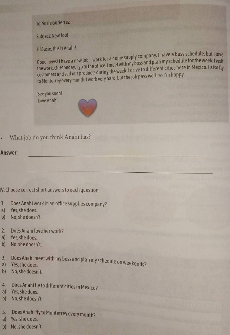 To: Susie Gutierrez
Subject: New Job!
Hi Susie, this is Anahi!
Good news! I have a new job. I work for a home supply company. I have a busy schedule, but I love
the work. On Monday, I go to the office. I meet with my boss and plan my schedule for the week. I visit
customers and sell our products during the week. I drive to different cities here in Mexico. I also fly
to Monterrey every month. I work very hard, but the job pays well, so I’m happy.
See you soon!
Love Anahi
• What job do you think Anahi has?
Answer:_
_
IV. Choose correct short answers to each question.
1. Does Anahi work in an office supplies company?
a) Yes, she does.
b) No, she doesn’t.
2. Does Anahi love her work?
a) Yes, she does.
b) No, she doesn’t.
3. Does Anahi meet with my boss and plan my schedule on weekends?
a) Yes, she does.
b) No, she doesn’t.
4. Does Anahi fly to different cities in Mexico?
a) Yes, she does.
b) No, she doesn’t
5. Does Anahi fly to Monterrey every month?
a) Yes, she does.
b) No, she doesn’t
